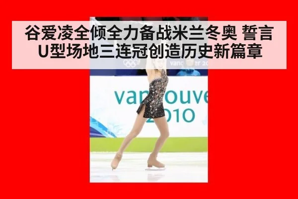 谷爱凌全倾全力备战米兰冬奥 誓言U型场地三连冠创造历史新篇章