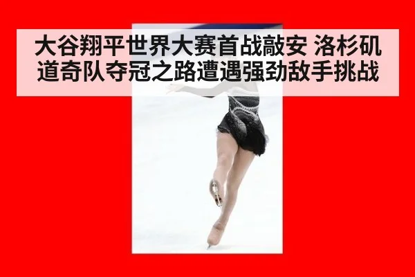 大谷翔平世界大赛首战敲安 洛杉矶道奇队夺冠之路遭遇强劲敌手挑战